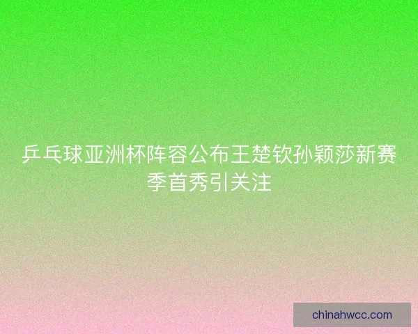 乒乓球亚洲杯阵容公布王楚钦孙颖莎新赛季首秀引关注