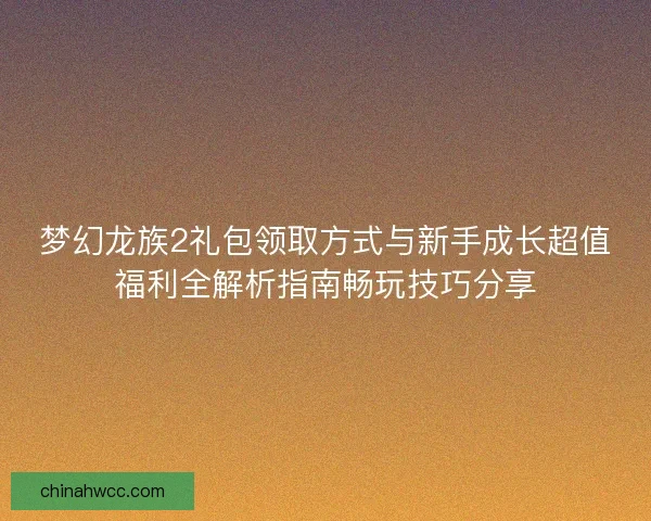 梦幻龙族2礼包领取方式与新手成长超值福利全解析指南畅玩技巧分享