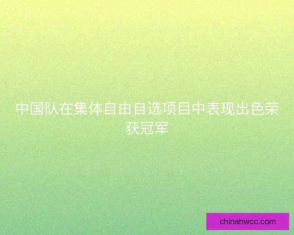 中国队在集体自由自选项目中表现出色荣获冠军 中国队在集体自由自选项目中表现出色荣获冠军