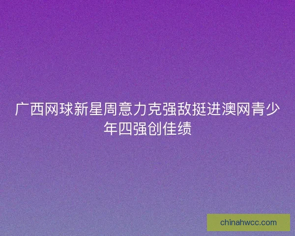 广西网球新星周意力克强敌挺进澳网青少年四强创佳绩 广西网球新星周意力克强敌挺进澳网青少年四强创佳绩