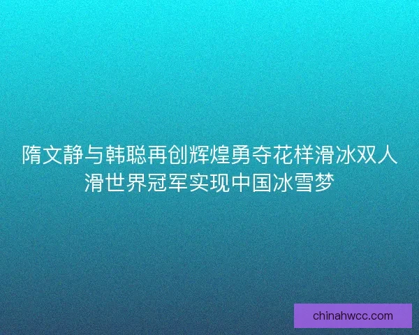 隋文静与韩聪再创辉煌勇夺花样滑冰双人滑世界冠军实现中国冰雪梦