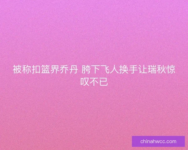 被称扣篮界乔丹 胯下飞人换手让瑞秋惊叹不已 被称扣篮界乔丹 胯下飞人换手让瑞秋惊叹不已