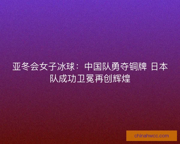 亚冬会女子冰球：中国队勇夺铜牌 日本队成功卫冕再创辉煌