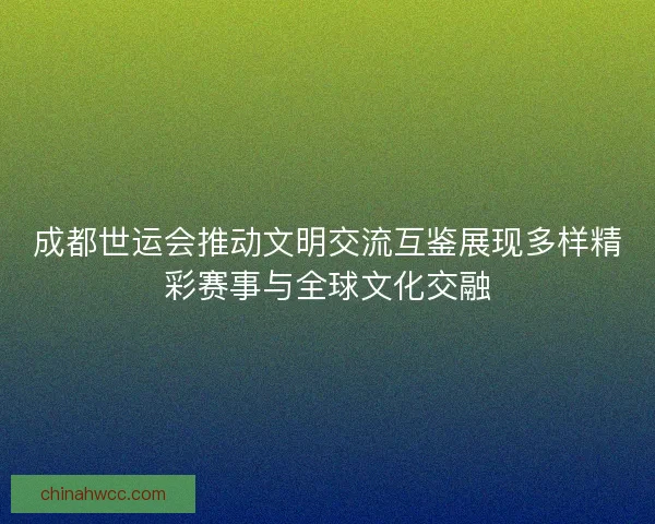 成都世运会推动文明交流互鉴展现多样精彩赛事与全球文化交融
