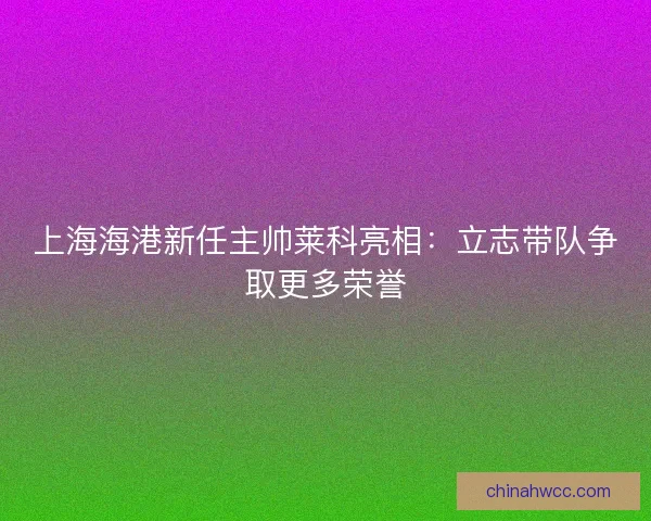 上海海港新任主帅莱科亮相：立志带队争取更多荣誉